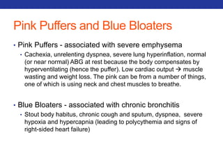 Pink Puffers and Blue Bloaters 
• Pink Puffers - associated with severe emphysema 
• Cachexia, unrelenting dyspnea, severe lung hyperinflation, normal 
(or near normal) ABG at rest because the body compensates by 
hyperventilating (hence the puffer). Low cardiac output  muscle 
wasting and weight loss. The pink can be from a number of things, 
one of which is using neck and chest muscles to breathe. 
• Blue Bloaters - associated with chronic bronchitis 
• Stout body habitus, chronic cough and sputum, dyspnea, severe 
hypoxia and hypercapnia (leading to polycythemia and signs of 
right-sided heart failure) 
 
