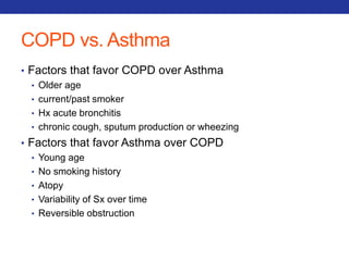 COPD vs. Asthma 
• Factors that favor COPD over Asthma 
• Older age 
• current/past smoker 
• Hx acute bronchitis 
• chronic cough, sputum production or wheezing 
• Factors that favor Asthma over COPD 
• Young age 
• No smoking history 
• Atopy 
• Variability of Sx over time 
• Reversible obstruction 
 
