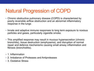 Natural Progression of COPD 
• Chronic obstructive pulmonary disease (COPD) is characterized by 
poorly reversible airflow obstruction and an abnormal inflammatory 
response in the lungs 
• Innate and adaptive immune responses to long term exposure to noxious 
particles and gases, particularly cigarette smoke. 
• This amplified response may result in mucous hypersecretion (chronic 
bronchitis), tissue destruction (emphysema), and disruption of normal 
repair and defence mechanisms causing small airway inflammation and 
fibrosis (bronchiolitis). 
• 1. Inflammation 
• 2. Imbalance of Proteases and Antiproteases 
• 3. Oxidative Stress 
 