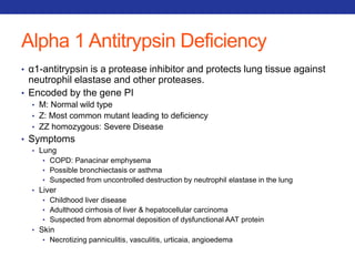 Alpha 1 Antitrypsin Deficiency 
• α1-antitrypsin is a protease inhibitor and protects lung tissue against 
neutrophil elastase and other proteases. 
• Encoded by the gene PI 
• M: Normal wild type 
• Z: Most common mutant leading to deficiency 
• ZZ homozygous: Severe Disease 
• Symptoms 
• Lung 
• COPD: Panacinar emphysema 
• Possible bronchiectasis or asthma 
• Suspected from uncontrolled destruction by neutrophil elastase in the lung 
• Liver 
• Childhood liver disease 
• Adulthood cirrhosis of liver & hepatocellular carcinoma 
• Suspected from abnormal deposition of dysfunctional AAT protein 
• Skin 
• Necrotizing panniculitis, vasculitis, urticaia, angioedema 
 