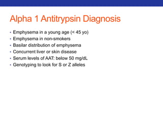 Alpha 1 Antitrypsin Diagnosis 
• Emphysema in a young age (< 45 yo) 
• Emphysema in non-smokers 
• Basilar distribution of emphysema 
• Concurrent liver or skin disease 
• Serum levels of AAT: below 50 mg/dL 
• Genotyping to look for S or Z alleles 
 