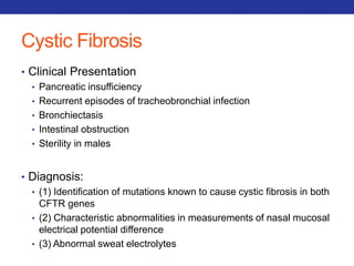 Cystic Fibrosis 
• Clinical Presentation 
• Pancreatic insufficiency 
• Recurrent episodes of tracheobronchial infection 
• Bronchiectasis 
• Intestinal obstruction 
• Sterility in males 
• Diagnosis: 
• (1) Identification of mutations known to cause cystic fibrosis in both 
CFTR genes 
• (2) Characteristic abnormalities in measurements of nasal mucosal 
electrical potential difference 
• (3) Abnormal sweat electrolytes 
 