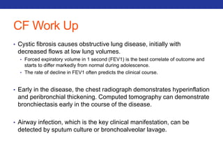 CF Work Up 
• Cystic fibrosis causes obstructive lung disease, initially with 
decreased flows at low lung volumes. 
• Forced expiratory volume in 1 second (FEV1) is the best correlate of outcome and 
starts to differ markedly from normal during adolescence. 
• The rate of decline in FEV1 often predicts the clinical course. 
• Early in the disease, the chest radiograph demonstrates hyperinflation 
and peribronchial thickening. Computed tomography can demonstrate 
bronchiectasis early in the course of the disease. 
• Airway infection, which is the key clinical manifestation, can be 
detected by sputum culture or bronchoalveolar lavage. 
 