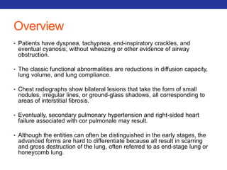 Overview 
• Patients have dyspnea, tachypnea, end-inspiratory crackles, and 
eventual cyanosis, without wheezing or other evidence of airway 
obstruction. 
• The classic functional abnormalities are reductions in diffusion capacity, 
lung volume, and lung compliance. 
• Chest radiographs show bilateral lesions that take the form of small 
nodules, irregular lines, or ground-glass shadows, all corresponding to 
areas of interstitial fibrosis. 
• Eventually, secondary pulmonary hypertension and right-sided heart 
failure associated with cor pulmonale may result. 
• Although the entities can often be distinguished in the early stages, the 
advanced forms are hard to differentiate because all result in scarring 
and gross destruction of the lung, often referred to as end-stage lung or 
honeycomb lung. 
 