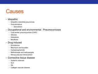 Causes 
• Idiopathic 
• Idiopathic interstitial pneumonias 
• Granulomatous 
• Sarcoidosis 
• Occupational and environmental : Pneumoconioses 
• Coal worker pneumoconiosis (CWP) 
• Silicosis 
• Asbestosis 
• Berylliosis 
• Drug induced 
• Amiodarone 
• Bleomycin and busulfan 
• Cyclophosphamide 
• Methotrexate and methysergide 
• Nitrosourea and nitrofurantoin 
• Connective tissue disease 
• Systemic sclerosis 
• SLE 
• RA 
• Collagen vascular disease 
 