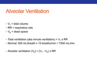 Alveolar Ventilation 
• VT = tidal volume 
• RR = respiratory rate 
• VD = dead space 
• Total ventilation (aka minute ventilation) = VT x RR 
• Normal: 500 mL/breath x 15 breaths/min = 7500 mL/min 
• Alveolar ventilation (VA) = (VT - VD) x RR 
 