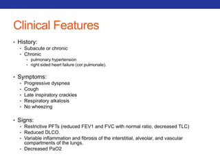 Clinical Features 
• History: 
• Subacute or chronic 
• Chronic 
• pulmonary hypertension 
• right sided heart failure (cor pulmonale). 
• Symptoms: 
• Progressive dyspnea 
• Cough 
• Late inspiratory crackles 
• Respiratory alkalosis 
• No wheezing 
• Signs: 
• Restrictive PFTs (reduced FEV1 and FVC with normal ratio, decreased TLC) 
• Reduced DLCO. 
• Variable inflammation and fibrosis of the interstitial, alveolar, and vascular 
compartments of the lungs. 
• Decreased PaO2 
 