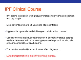 IPF Clinical Course 
• IPF begins insidiously with gradually increasing dyspnea on exertion 
and dry cough. 
• Most patients are 55 to 75 years old at presentation. 
• Hypoxemia, cyanosis, and clubbing occur late in the course. 
• Usually there is a gradual deterioration in pulmonary status despite 
medical treatment with immunosuppressive drugs such as steroids, 
cyclophosphamide, or azathioprine. 
• The median survival is about 3 years after diagnosis. 
• Lung transplantation is the only definitive therapy. 
 