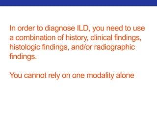 In order to diagnose ILD, you need to use 
a combination of history, clinical findings, 
histologic findings, and/or radiographic 
findings. 
You cannot rely on one modality alone 
 