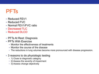PFTs 
• Reduced FEV1 
• Reduced FVC 
• Normal FEV1/FVC ratio 
• Decreased TLC 
• Reduced DLCO 
• PFTs At Rest: Diagnosis 
• PFTs With Exercise 
• Monitor the effectiveness of treatments 
• Monitor the course of the disease 
• The reductions in lung volumes become more pronounced with disease progression. 
• 3 reasons to do physiologic testing 
• 1) Clues to diagnostic category 
• 2) Assess the severity of impairment 
• 3) Assess change objectively 
 