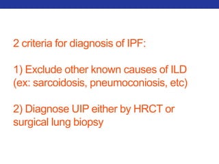 2 criteria for diagnosis of IPF: 
1) Exclude other known causes of ILD 
(ex: sarcoidosis, pneumoconiosis, etc) 
2) Diagnose UIP either by HRCT or 
surgical lung biopsy 
 