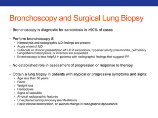 Bronchoscopy and Surgical Lung Biopsy 
• Bronchoscopy is diagnostic for sarcoidosis in >90% of cases 
• Perform bronchoscopy if: 
• Hemoptysis and radiographic ILD findings are present 
• Acute onset of ILD 
• Subacute or chronic presentation of ILD if sarcoidosis, hypersensitivity pneumonitis, pulmonary 
Langerhans histiocytosis, or infection are suspected 
• Bronchoscopy is less helpful in patients with radiographic findings that suggest IPF 
• No established role in assessment of progression or response to therapy 
• Obtain a lung biopsy in patients with atypical or progressive symptoms and signs: 
• Age less than 50 years 
• Fever 
• Weight loss 
• Hemoptysis 
• Signs of vasculitis 
• Atypical radiographic features 
• Unexplained extrapulmonary manifestations 
• Rapid clinical deterioration, or sudden change in radiographic appearance 
 