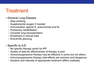 Treatment 
• General Lung Disease 
• Stop smoking 
• Supplemental oxygen if needed 
• Immunization against S. pneumoniae and flu 
• Pulmonary rehabilitation 
• Consider lung transplantation 
• Enrollment in clinical trials 
• End-of-life planning 
• Specific to ILD 
• No specific therapy works for IPF 
• Quality of data for effectiveness of therapy is poor 
• Immunosuppressive therapy may be effective in some but not others 
• Immunosuppressive therapy side-effects are common and dangerous 
• Duration and intensity of appropriate treatment differs markedly 
 