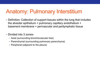 Anatomy: Pulmonary Interstitium 
• Definition: Collection of support tissues within the lung that includes 
the alveolar epithelium + pulmonary capillary endothelium + 
basement membrane + perivascular and perilymphatic tissue 
• Divided into 3 zones- 
• Axial (surrounding bronchovascular tree) 
• Parenchymal (surrounding pulmonary parenchyma) 
• Peripheral (adjacent to the pleura) 
 