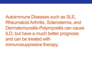 Autoimmune Diseases such as SLE, 
Rheumatoid Arthritis, Scleroderma, and 
Dermatomyositis-Polymyositis can cause 
ILD, but have a much better prognosis 
and can be treated with 
immunosuppresive therapy. 
 