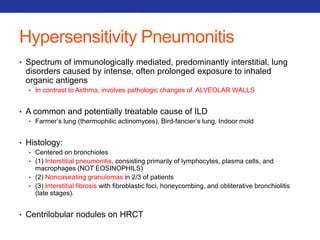 Hypersensitivity Pneumonitis 
• Spectrum of immunologically mediated, predominantly interstitial, lung 
disorders caused by intense, often prolonged exposure to inhaled 
organic antigens 
• In contrast to Asthma, involves pathologic changes of ALVEOLAR WALLS 
• A common and potentially treatable cause of ILD 
• Farmer’s lung (thermophilic actinomyces), Bird-fancier’s lung, Indoor mold 
• Histology: 
• Centered on bronchioles 
• (1) Interstitial pneumonitis, consisting primarily of lymphocytes, plasma cells, and 
macrophages (NOT EOSINOPHILS) 
• (2) Noncaseating granulomas in 2/3 of patients 
• (3) Interstitial fibrosis with fibroblastic foci, honeycombing, and obliterative bronchiolitis 
(late stages). 
• Centrilobular nodules on HRCT 
 