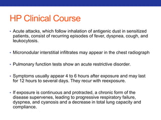 HP Clinical Course 
• Acute attacks, which follow inhalation of antigenic dust in sensitized 
patients, consist of recurring episodes of fever, dyspnea, cough, and 
leukocytosis. 
• Micronodular interstitial infiltrates may appear in the chest radiograph 
• Pulmonary function tests show an acute restrictive disorder. 
• Symptoms usually appear 4 to 6 hours after exposure and may last 
for 12 hours to several days. They recur with reexposure. 
• If exposure is continuous and protracted, a chronic form of the 
disease supervenes, leading to progressive respiratory failure, 
dyspnea, and cyanosis and a decrease in total lung capacity and 
compliance. 
 