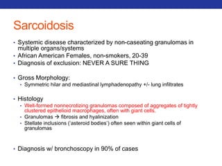 Sarcoidosis 
• Systemic disease characterized by non-caseating granulomas in 
multiple organs/systems 
• African American Females, non-smokers, 20-39 
• Diagnosis of exclusion: NEVER A SURE THING 
• Gross Morphology: 
• Symmetric hilar and mediastinal lymphadenopathy +/- lung infiltrates 
• Histology 
• Well-formed nonnecrotizing granulomas composed of aggregates of tightly 
clustered epithelioid macrophages, often with giant cells. 
• Granulomas  fibrosis and hyalinization 
• Stellate inclusions (‘asteroid bodies’) often seen within giant cells of 
granulomas 
• Diagnosis w/ bronchoscopy in 90% of cases 
 