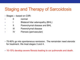 Staging and Therapy of Sarcoidosis 
• Stages -- based on CXR: 
• 0 normal 
• I Bilateral hilar adenopathy (BHL) 
• II Parenchymal disease and BHL 
• III Parenchymal disease 
• IV Fibrosis (perivascular) 
• 75-90% go into spontaneous remission. The remainder need steroids 
for treatment. We treat stages 3 and 4. 
• 10-15% develop severe fibrosis leading to cor pulmonale and death. 
 