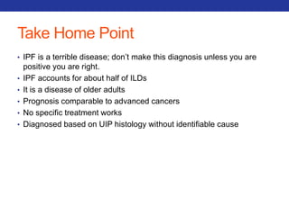 Take Home Point 
• IPF is a terrible disease; don’t make this diagnosis unless you are 
positive you are right. 
• IPF accounts for about half of ILDs 
• It is a disease of older adults 
• Prognosis comparable to advanced cancers 
• No specific treatment works 
• Diagnosed based on UIP histology without identifiable cause 
 