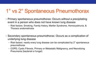 1° vs 2° Spontaneous Pneumothorax 
• Primary spontaneous pneumothorax: Occurs without a precipitating 
event in a person who does not have known lung disease 
• Risk factors: Smoking, Family history, Marfan Syndrome, Homocystinuria, & 
Thoracic endometriosis 
• Secondary spontaneous pneumothorax: Occurs as a complication of 
underlying lung disease 
• Risk factors: nearly every lung disease can be complicated by 2° spontaneous 
pneumothorax 
• COPD, Cystic Fibrosis, Primary or Metastatic Malignancy, and Necrotizing 
Pneumonia (bacterial or fungal) 
 