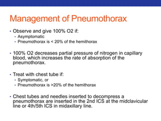Management of Pneumothorax 
• Observe and give 100% O2 if: 
• Asymptomatic 
• Pneumothorax is < 20% of the hemithorax 
• 100% O2 decreases partial pressure of nitrogen in capillary 
blood, which increases the rate of absorption of the 
pneumothorax. 
• Treat with chest tube if: 
• Symptomatic, or 
• Pneumothorax is >20% of the hemithorax 
• Chest tubes and needles inserted to decompress a 
pneumothorax are inserted in the 2nd ICS at the midclavicular 
line or 4th/5th ICS in midaxillary line. 
 