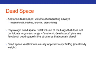 Dead Space 
• Anatomic dead space: Volume of conducting airways 
• (nose/mouth, trachea, bronchi, bronchioles) 
• Physiologic dead space: Total volume of the lungs that does not 
participate in gas exchange = “anatomic dead space” plus any 
functional dead space in the structures that contain alveoli 
• Dead space ventilation is usually approximately 2ml/kg (ideal body 
weight) 
 