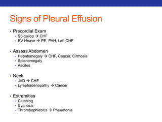 Signs of Pleural Effusion 
• Precordial Exam 
• S3 gallop  CHF 
• RV Heave  PE, PAH, Left CHF 
• Assess Abdomen 
• Hepatomegaly  CHF, Cancer, Cirrhosis 
• Splenomegaly 
• Ascites 
• Neck 
• JVD  CHF 
• Lymphadenopathy  Cancer 
• Extremities 
• Clubbing 
• Cyanosis 
• Thrombophlebitis  Pneumonia 
 