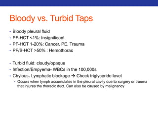 Bloody vs. Turbid Taps 
• Bloody pleural fluid 
• PF-HCT <1%: Insignificant 
• PF-HCT 1-20%: Cancer, PE, Trauma 
• PF/S-HCT >50% : Hemothorax 
• Turbid fluid: cloudy/opaque 
• Infection/Empyema- WBCs in the 100,000s 
• Chylous- Lymphatic blockage  Check triglyceride level 
• Occurs when lymph accumulates in the pleural cavity due to surgery or trauma 
that injures the thoracic duct. Can also be caused by malignancy 
 