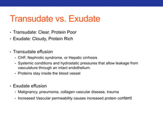 Transudate vs. Exudate 
• Transudate: Clear, Protein Poor 
• Exudate: Cloudy, Protein Rich 
• Transudate effusion 
• CHF, Nephrotic syndrome, or Hepatic cirrhosis 
• Systemic conditions and hydrostatic pressures that allow leakage from 
vasculature through an intact endothelium. 
• Proteins stay inside the blood vessel 
• Exudate effusion 
• Malignancy, pneumonia, collagen vascular disease, trauma 
• Increased Vascular permeability causes increased protein content 
 