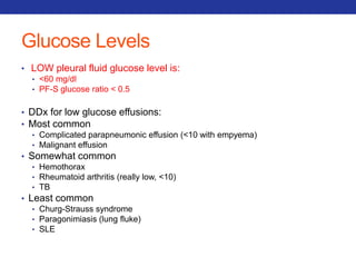 Glucose Levels 
• LOW pleural fluid glucose level is: 
• <60 mg/dl 
• PF-S glucose ratio < 0.5 
• DDx for low glucose effusions: 
• Most common 
• Complicated parapneumonic effusion (<10 with empyema) 
• Malignant effusion 
• Somewhat common 
• Hemothorax 
• Rheumatoid arthritis (really low, <10) 
• TB 
• Least common 
• Churg-Strauss syndrome 
• Paragonimiasis (lung fluke) 
• SLE 
 