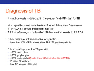Diagnosis of TB 
• If lymphocytosis is detected in the pleural fluid (PF), test for TB 
• Most specific, most sensitive test: Pleural Adenosine Deaminase 
• If PF ADA is >40 U/I, the patient has TB 
• A PF interferon-gamma level of 140 has similar results to PF ADA 
• Other tests are not as sensitive or specific. 
• Less than 40% of PF cultures show TB in TB positive patients. 
• Other results present in TB pleuritis 
• <50% neutrophils 
• >85% lymphocytes 
• <10% eosinophils (Greater than 10% indicates it is NOT TB) 
• Positive PF culture 
• Low PF glucose <60 mg/dl 
 