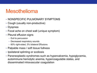 Mesothelioma 
• NONSPECIFIC PULMONARY SYMPTOMS 
• Cough (usually non-productive) 
• Dyspnea 
• Focal ache on chest wall (unique symptom) 
• Pleural effusion signs 
• Dull to percussion 
• Decreased respiratory sounds 
• 60% right-sided, 5% bilateral Effusions 
• Palpable mass / soft tissue fullness 
• Ipsilateral splinting or scoliosis 
• Paraneoplastic syndromes such as hypercalcemia, hypoglycemia, 
autoimmune hemolytic anemia, hypercoagulable states, and 
disseminated intravascular coagulation 
 