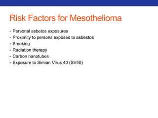 Risk Factors for Mesothelioma 
• Personal asbetos exposures 
• Proximity to persons exposed to asbestos 
• Smoking 
• Radiation therapy 
• Carbon nanotubes 
• Exposure to Simian Virus 40 (SV40) 
 