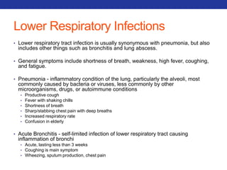 Lower Respiratory Infections 
• Lower respiratory tract infection is usually synonymous with pneumonia, but also 
includes other things such as bronchitis and lung abscess. 
• General symptoms include shortness of breath, weakness, high fever, coughing, 
and fatigue. 
• Pneumonia - inflammatory condition of the lung, particularly the alveoli, most 
commonly caused by bacteria or viruses, less commonly by other 
microorganisms, drugs, or autoimmune conditions 
• Productive cough 
• Fever with shaking chills 
• Shortness of breath 
• Sharp/stabbing chest pain with deep breaths 
• Increased respiratory rate 
• Confusion in elderly 
• Acute Bronchitis - self-limited infection of lower respiratory tract causing 
inflammation of bronchi 
• Acute, lasting less than 3 weeks 
• Coughing is main symptom 
• Wheezing, sputum production, chest pain 
 
