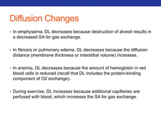 Diffusion Changes 
• In emphysema, DL decreases because destruction of alveoli results in 
a decreased SA for gas exchange. 
• In fibrosis or pulmonary edema, DL decreases because the diffusion 
distance (membrane thickness or interstitial volume) increases. 
• In anemia, DL decreases because the amount of hemoglobin in red 
blood cells is reduced (recall that DL includes the protein-binding 
component of O2 exchange). 
• During exercise, DL increases because additional capillaries are 
perfused with blood, which increases the SA for gas exchange. 
 