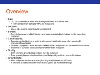 Overview 
• Size: 
• > 3 cm considered a mass and is malignant about 90% of the time 
• < 1 cm is most likely benign (~15% are malignant) 
• Location: 
• Upper lobe lesions more likely to be malignant 
• Border: 
• Smooth borders more likely benign whereas a spiculated or lobulated border more likely 
malignant 
• Calcifications: 
• Densely calcified lesions or lesions with central calcifications are often seen in old 
granulomatous disease 
• Lamellar or popcorn calcifications more likely to be benign and can be seen in hamartomas 
• Eccentric or punctate calcifications more likely to be malignant 
• Quality: 
• Both solid and ground glass nodules may be malignant 
• Pure ground glass or mixed nodules more likely malignant than pure solid lesions 
• Growth Rate: 
• Most malignancies double in size (doubling time) in less than 400 days. 
• If a nodule is stable in size for more than 2 years, it’s most likely benign 
 