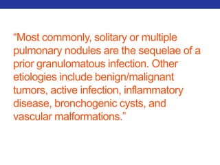 “Most commonly, solitary or multiple 
pulmonary nodules are the sequelae of a 
prior granulomatous infection. Other 
etiologies include benign/malignant 
tumors, active infection, inflammatory 
disease, bronchogenic cysts, and 
vascular malformations.” 
 