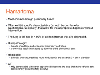 Hamartoma 
• Most common benign pulmonary tumor 
• Often exhibit specific characteristics (smooth border, lamellar 
calcifications, fat density) that allow for the appropriate diagnosis without 
intervention. 
• The lung is the site of > 90% of all hamartomas that are diagnosed. 
• Histopathologic: 
• Islands of cartilage and entrapped respiratory epithelium 
• Connective tissue intersected by epithelial clefts of columnar cells 
• Radiologic: 
• Smooth, well-circumscribed round nodules that are less than 3-4 cm in diameter 
• CT 
• May demonstrate lamellar or popcorn calcifications and also often have variable soft 
tissue density (including fatty density) 
 
