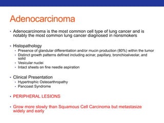 Adenocarcinoma 
• Adenocarcinoma is the most common cell type of lung cancer and is 
notably the most common lung cancer diagnosed in nonsmokers 
• Histopathology 
• Presence of glandular differentiation and/or mucin production (80%) within the tumor 
• Distinct growth patterns defined including acinar, papillary, bronchioalveolar, and 
solid 
• Vesicular nuclei 
• Intact sheets on fine needle aspiration 
• Clinical Presentation 
• Hypertrophic Osteoarthropathy 
• Pancoast Syndrome 
• PERIPHERAL LESIONS 
• Grow more slowly than Squamous Cell Carcinoma but metastasize 
widely and early 
 