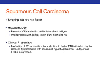 Squamous Cell Carcinoma 
• Smoking is a key risk factor 
• Histopathology: 
• Presence of keratinization and/or intercellular bridges 
• Often presents with central lesion found near lung hila 
• Clinical Presentation 
• Production of PTHrp results actions identical to that of PTH with what may be 
profound hypercalcemia with associated hypophosphatemia. Endogenous 
PTH is suppressed. 
 