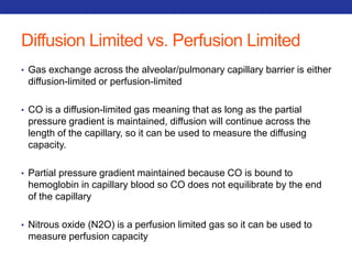 Diffusion Limited vs. Perfusion Limited 
• Gas exchange across the alveolar/pulmonary capillary barrier is either 
diffusion-limited or perfusion-limited 
• CO is a diffusion-limited gas meaning that as long as the partial 
pressure gradient is maintained, diffusion will continue across the 
length of the capillary, so it can be used to measure the diffusing 
capacity. 
• Partial pressure gradient maintained because CO is bound to 
hemoglobin in capillary blood so CO does not equilibrate by the end 
of the capillary 
• Nitrous oxide (N2O) is a perfusion limited gas so it can be used to 
measure perfusion capacity 
 