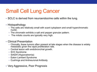 Small Cell Lung Cancer 
• SCLC is derived from neuroendocrine cells within the lung. 
• Histopathology 
• The cells are relatively small with scant cytoplasm and small hyperchromatic 
nuclei. 
• The chromatin exhibits a salt and pepper granular pattern. 
• The mitotic counts are typically very high. 
• Clinical Presentation 
• Clinically, these tumors often present at late stages when the disease is widely 
metastatic given the rapid proliferation rate. 
• Central lesion with endobronchial growth. 
• SVC Syndrome 
• SIADH (Hyponatremia) 
• Eaton Lambert Syndrome 
• Cushings and Antineuronal Antibody 
• Very Aggressive, Poor Prognosis 
 