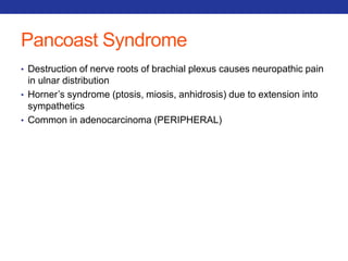 Pancoast Syndrome 
• Destruction of nerve roots of brachial plexus causes neuropathic pain 
in ulnar distribution 
• Horner’s syndrome (ptosis, miosis, anhidrosis) due to extension into 
sympathetics 
• Common in adenocarcinoma (PERIPHERAL) 
 