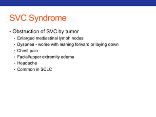 SVC Syndrome 
• Obstruction of SVC by tumor 
• Enlarged mediastinal lymph nodes 
• Dyspnea - worse with leaning forward or laying down 
• Chest pain 
• Facial/upper extremity edema 
• Headache 
• Common in SCLC 
 