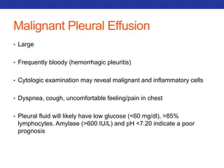 Malignant Pleural Effusion 
• Large 
• Frequently bloody (hemorrhagic pleuritis) 
• Cytologic examination may reveal malignant and inflammatory cells 
• Dyspnea, cough, uncomfortable feeling/pain in chest 
• Pleural fluid will likely have low glucose (<60 mg/dl), >85% 
lymphocytes. Amylase (>600 IU/L) and pH <7.20 indicate a poor 
prognosis 
 