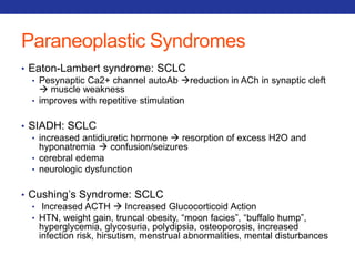 Paraneoplastic Syndromes 
• Eaton-Lambert syndrome: SCLC 
• Pesynaptic Ca2+ channel autoAb reduction in ACh in synaptic cleft 
 muscle weakness 
• improves with repetitive stimulation 
• SIADH: SCLC 
• increased antidiuretic hormone  resorption of excess H2O and 
hyponatremia  confusion/seizures 
• cerebral edema 
• neurologic dysfunction 
• Cushing’s Syndrome: SCLC 
• Increased ACTH  Increased Glucocorticoid Action 
• HTN, weight gain, truncal obesity, “moon facies”, “buffalo hump”, 
hyperglycemia, glycosuria, polydipsia, osteoporosis, increased 
infection risk, hirsutism, menstrual abnormalities, mental disturbances 
 