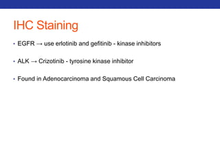 IHC Staining 
• EGFR → use erlotinib and gefitinib - kinase inhibitors 
• ALK → Crizotinib - tyrosine kinase inhibitor 
• Found in Adenocarcinoma and Squamous Cell Carcinoma 
 