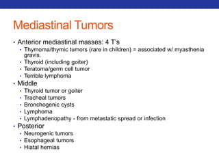 Mediastinal Tumors 
• Anterior mediastinal masses: 4 T’s 
• Thymoma/thymic tumors (rare in children) = associated w/ myasthenia 
gravis. 
• Thyroid (including goiter) 
• Teratoma/germ cell tumor 
• Terrible lymphoma 
• Middle 
• Thyroid tumor or goiter 
• Tracheal tumors 
• Bronchogenic cysts 
• Lymphoma 
• Lymphadenopathy - from metastatic spread or infection 
• Posterior 
• Neurogenic tumors 
• Esophageal tumors 
• Hiatal hernias 
 