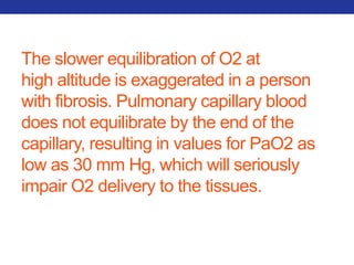 The slower equilibration of O2 at 
high altitude is exaggerated in a person 
with fibrosis. Pulmonary capillary blood 
does not equilibrate by the end of the 
capillary, resulting in values for PaO2 as 
low as 30 mm Hg, which will seriously 
impair O2 delivery to the tissues. 
 